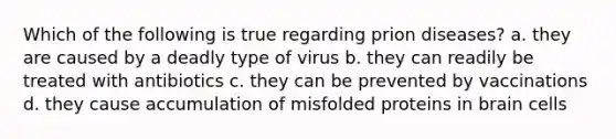 Which of the following is true regarding prion diseases? a. they are caused by a deadly type of virus b. they can readily be treated with antibiotics c. they can be prevented by vaccinations d. they cause accumulation of misfolded proteins in brain cells