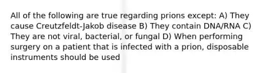 All of the following are true regarding prions except: A) They cause Creutzfeldt-Jakob disease B) They contain DNA/RNA C) They are not viral, bacterial, or fungal D) When performing surgery on a patient that is infected with a prion, disposable instruments should be used