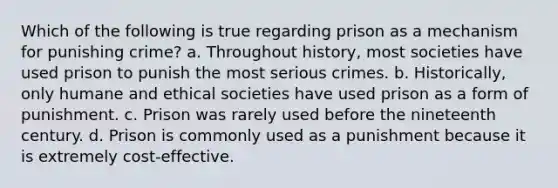 Which of the following is true regarding prison as a mechanism for punishing crime? a. Throughout history, most societies have used prison to punish the most serious crimes. b. Historically, only humane and ethical societies have used prison as a form of punishment. c. Prison was rarely used before the nineteenth century. d. Prison is commonly used as a punishment because it is extremely cost-effective.