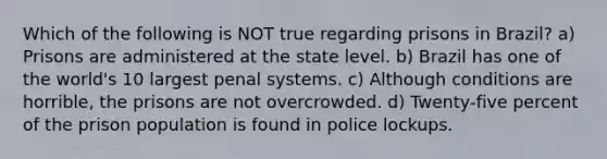 Which of the following is NOT true regarding prisons in Brazil? a) Prisons are administered at the state level. b) Brazil has one of the world's 10 largest penal systems. c) Although conditions are horrible, the prisons are not overcrowded. d) Twenty-five percent of the prison population is found in police lockups.