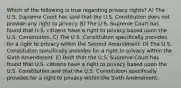 Which of the following is true regarding privacy rights? A) The U.S. Supreme Court has said that the U.S. Constitution does not provide any right to privacy. B) The U.S. Supreme Court has found that U.S. citizens have a right to privacy based upon the U.S. Constitution. C) The U.S. Constitution specifically provides for a right to privacy within the Second Amendment. D) The U.S. Constitution specifically provides for a right to privacy within the Sixth Amendment. E) Both that the U.S. Supreme Court has found that U.S. citizens have a right to privacy based upon the U.S. Constitution and that the U.S. Constitution specifically provides for a right to privacy within the Sixth Amendment.