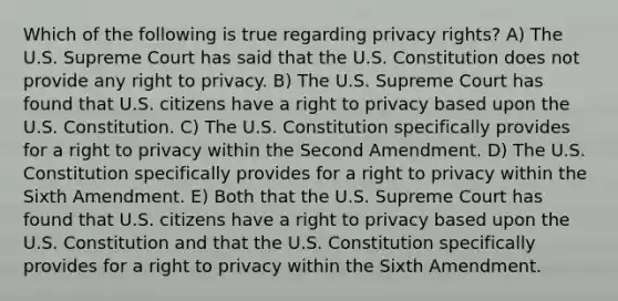 Which of the following is true regarding privacy rights? A) The U.S. Supreme Court has said that the U.S. Constitution does not provide any right to privacy. B) The U.S. Supreme Court has found that U.S. citizens have a right to privacy based upon the U.S. Constitution. C) The U.S. Constitution specifically provides for a right to privacy within the Second Amendment. D) The U.S. Constitution specifically provides for a right to privacy within the Sixth Amendment. E) Both that the U.S. Supreme Court has found that U.S. citizens have a right to privacy based upon the U.S. Constitution and that the U.S. Constitution specifically provides for a right to privacy within the Sixth Amendment.