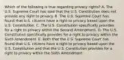 Which of the following is true regarding privacy rights? A. The U.S. Supreme Court has said that the U.S. Constitution does not provide any right to privacy. B. The U.S. Supreme Court has found that U.S. citizens have a right to privacy based upon the U.S. Constitution. C. The U.S. Constitution specifically provides for a right to privacy within the Second Amendment. D. The U.S. Constitution specifically provides for a right to privacy within the Sixth Amendment. E. Both that the U.S. Supreme Court has found that U.S. citizens have a right to privacy based upon the U.S. Constitution and that the U.S. Constitution provides for a right to privacy within the Sixth Amendment.