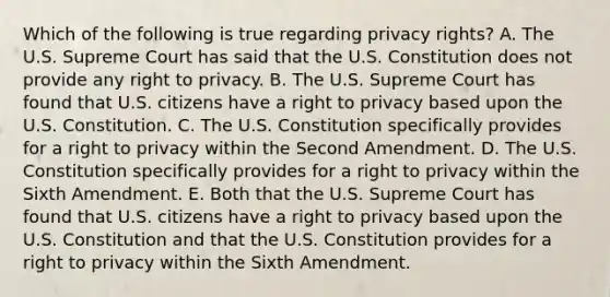 Which of the following is true regarding privacy rights? A. The U.S. Supreme Court has said that the U.S. Constitution does not provide any right to privacy. B. The U.S. Supreme Court has found that U.S. citizens have a right to privacy based upon the U.S. Constitution. C. The U.S. Constitution specifically provides for a right to privacy within the Second Amendment. D. The U.S. Constitution specifically provides for a right to privacy within the Sixth Amendment. E. Both that the U.S. Supreme Court has found that U.S. citizens have a right to privacy based upon the U.S. Constitution and that the U.S. Constitution provides for a right to privacy within the Sixth Amendment.