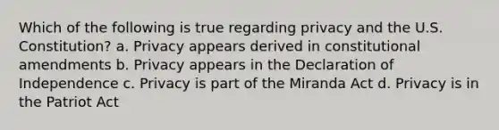 Which of the following is true regarding privacy and the U.S. Constitution? a. Privacy appears derived in constitutional amendments b. Privacy appears in the Declaration of Independence c. Privacy is part of the Miranda Act d. Privacy is in the Patriot Act