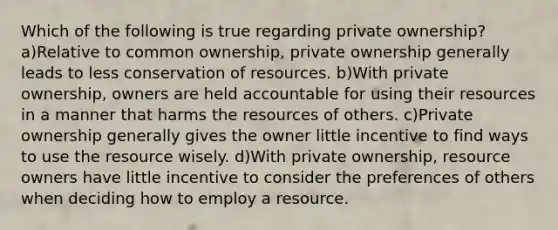 Which of the following is true regarding private ownership? a)Relative to common ownership, private ownership generally leads to less conservation of resources. b)With private ownership, owners are held accountable for using their resources in a manner that harms the resources of others. c)Private ownership generally gives the owner little incentive to find ways to use the resource wisely. d)With private ownership, resource owners have little incentive to consider the preferences of others when deciding how to employ a resource.