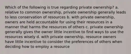 Which of the following is true regarding private ownership? a. relative to common ownership, private ownership generally leads to less conservation of resources b. with private ownership, owners are held accountable for using their resources in a manner that harms the resources of others c. private ownership generally gives the owner little incentive to find ways to use the resources wisely d. with private ownership, resource owners have little incentive to consider the preferences of others when deciding how to employ a resource