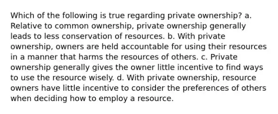 Which of the following is true regarding private ownership? a. Relative to common ownership, private ownership generally leads to less conservation of resources. b. With private ownership, owners are held accountable for using their resources in a manner that harms the resources of others. c. Private ownership generally gives the owner little incentive to find ways to use the resource wisely. d. With private ownership, resource owners have little incentive to consider the preferences of others when deciding how to employ a resource.