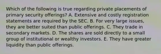 Which of the following is true regarding private placements of primary security offerings? A. Extensive and costly registration statements are required by the SEC. B. For very large issues, they are better suited than public offerings. C. They trade in secondary markets. D. The shares are sold directly to a small group of institutional or wealthy investors. E. They have greater liquidity than public offerings.