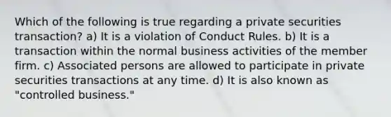 Which of the following is true regarding a private securities transaction? a) It is a violation of Conduct Rules. b) It is a transaction within the normal business activities of the member firm. c) Associated persons are allowed to participate in private securities transactions at any time. d) It is also known as "controlled business."