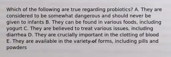 Which of the following are true regarding probiotics? A. They are considered to be somewhat dangerous and should never be given to infants B. They can be found in various foods, including yogurt C. They are believed to treat various issues, including diarrhea D. They are crucially important in the clotting of blood E. They are available in the variety of forms, including pills and powders