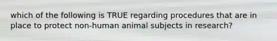 which of the following is TRUE regarding procedures that are in place to protect non-human animal subjects in research?