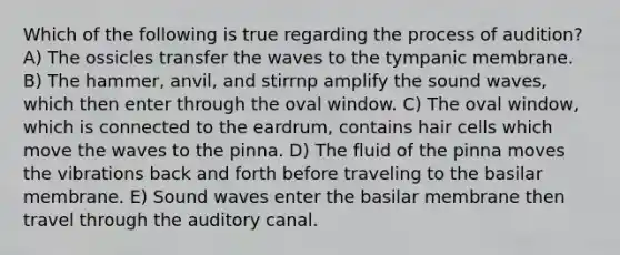 Which of the following is true regarding the process of audition? A) The ossicles transfer the waves to the tympanic membrane. B) The hammer, anvil, and stirrnp amplify the sound waves, which then enter through the oval window. C) The oval window, which is connected to the eardrum, contains hair cells which move the waves to the pinna. D) The fluid of the pinna moves the vibrations back and forth before traveling to the basilar membrane. E) Sound waves enter the basilar membrane then travel through the auditory canal.