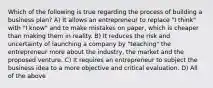 Which of the following is true regarding the process of building a business plan? A) It allows an entrepreneur to replace "I think" with "I know" and to make mistakes on paper, which is cheaper than making them in reality. B) It reduces the risk and uncertainty of launching a company by "teaching" the entrepreneur more about the industry, the market and the proposed venture. C) It requires an entrepreneur to subject the business idea to a more objective and critical evaluation. D) All of the above