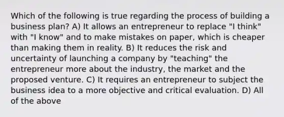 Which of the following is true regarding the process of building a business plan? A) It allows an entrepreneur to replace "I think" with "I know" and to make mistakes on paper, which is cheaper than making them in reality. B) It reduces the risk and uncertainty of launching a company by "teaching" the entrepreneur more about the industry, the market and the proposed venture. C) It requires an entrepreneur to subject the business idea to a more objective and critical evaluation. D) All of the above