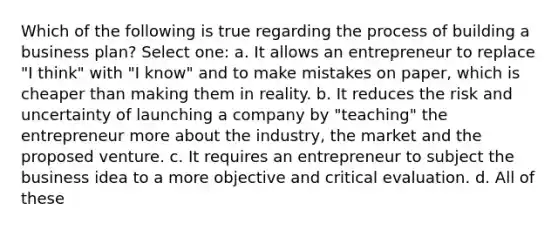 Which of the following is true regarding the process of building a business plan? Select one: a. It allows an entrepreneur to replace "I think" with "I know" and to make mistakes on paper, which is cheaper than making them in reality. b. It reduces the risk and uncertainty of launching a company by "teaching" the entrepreneur more about the industry, the market and the proposed venture. c. It requires an entrepreneur to subject the business idea to a more objective and critical evaluation. d. All of these