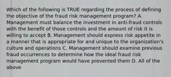 Which of the following is TRUE regarding the process of defining the objective of the fraud risk management program? A. Management must balance the investment in anti-fraud controls with the benefit of those controls and the amount of risk it is willing to accept B. Management should express risk appetite in a manner that is appropriate for and unique to the organization's culture and operations C. Management should examine previous fraud occurrences to determine how the ideal fraud risk management program would have prevented them D. All of the above