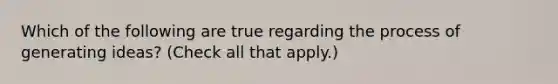 Which of the following are true regarding the process of generating ideas? (Check all that apply.)