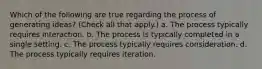 Which of the following are true regarding the process of generating ideas? (Check all that apply.) a. The process typically requires interaction. b. The process is typically completed in a single setting. c. The process typically requires consideration. d. The process typically requires iteration.