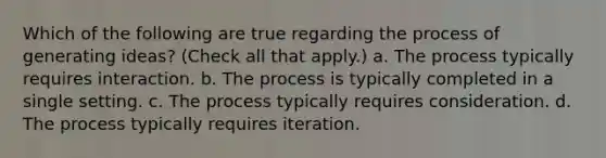 Which of the following are true regarding the process of generating ideas? (Check all that apply.) a. The process typically requires interaction. b. The process is typically completed in a single setting. c. The process typically requires consideration. d. The process typically requires iteration.