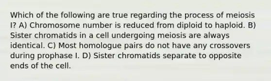 Which of the following are true regarding the process of meiosis I? A) Chromosome number is reduced from diploid to haploid. B) Sister chromatids in a cell undergoing meiosis are always identical. C) Most homologue pairs do not have any crossovers during prophase I. D) Sister chromatids separate to opposite ends of the cell.