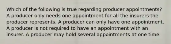 Which of the following is true regarding producer appointments? A producer only needs one appointment for all the insurers the producer represents. A producer can only have one appointment. A producer is not required to have an appointment with an insurer. A producer may hold several appointments at one time.