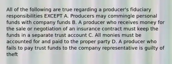 All of the following are true regarding a producer's fiduciary responsibilities EXCEPT A. Producers may commingle personal funds with company funds B. A producer who receives money for the sale or negotiation of an insurance contract must keep the funds in a separate trust account C. All monies must be accounted for and paid to the proper party D. A producer who fails to pay trust funds to the company representative is guilty of theft