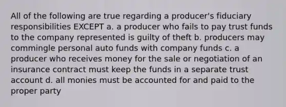 All of the following are true regarding a producer's fiduciary responsibilities EXCEPT a. a producer who fails to pay trust funds to the company represented is guilty of theft b. producers may commingle personal auto funds with company funds c. a producer who receives money for the sale or negotiation of an insurance contract must keep the funds in a separate trust account d. all monies must be accounted for and paid to the proper party