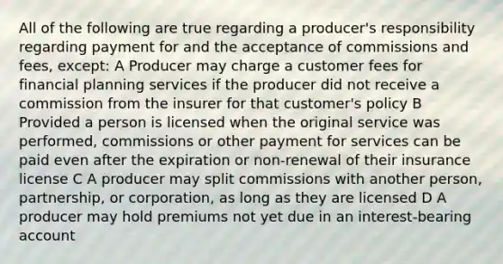 All of the following are true regarding a producer's responsibility regarding payment for and the acceptance of commissions and fees, except: A Producer may charge a customer fees for financial planning services if the producer did not receive a commission from the insurer for that customer's policy B Provided a person is licensed when the original service was performed, commissions or other payment for services can be paid even after the expiration or non-renewal of their insurance license C A producer may split commissions with another person, partnership, or corporation, as long as they are licensed D A producer may hold premiums not yet due in an interest-bearing account