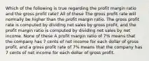 Which of the following is true regarding the profit margin ratio and the gross profit rate? All of these The gross profit rate will normally be higher than the profit margin ratio. The gross profit rate is computed by dividing net sales by gross profit, and the profit margin ratio is computed by dividing net sales by net income. None of these A profit margin ratio of 7% means that the company has 7 cents of net income for each dollar of gross profit, and a gross profit rate of 7% means that the company has 7 cents of net income for each dollar of gross profit.