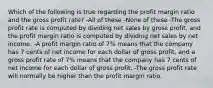 Which of the following is true regarding the profit margin ratio and the gross profit rate? -All of these -None of these -The gross profit rate is computed by dividing net sales by gross profit, and the profit margin ratio is computed by dividing net sales by net income. -A profit margin ratio of 7% means that the company has 7 cents of net income for each dollar of gross profit, and a gross profit rate of 7% means that the company has 7 cents of net income for each dollar of gross profit. -The gross profit rate will normally be higher than the profit margin ratio.