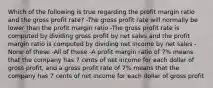 Which of the following is true regarding the profit margin ratio and the gross profit rate? -The gross profit rate will normally be lower than the profit margin ratio -The gross profit rate is computed by dividing gross profit by net sales and the profit margin ratio is computed by dividing net income by net sales -None of these -All of these -A profit margin ratio of 7% means that the company has 7 cents of net income for each dollar of gross profit, and a gross profit rate of 7% means that the company has 7 cents of net income for each dollar of gross profit