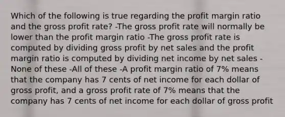 Which of the following is true regarding the profit margin ratio and the <a href='https://www.questionai.com/knowledge/klIB6Lsdwh-gross-profit' class='anchor-knowledge'>gross profit</a> rate? -The gross profit rate will normally be lower than the profit margin ratio -The gross profit rate is computed by dividing gross profit by <a href='https://www.questionai.com/knowledge/ksNDOTmr42-net-sales' class='anchor-knowledge'>net sales</a> and the profit margin ratio is computed by dividing net income by net sales -None of these -All of these -A profit margin ratio of 7% means that the company has 7 cents of net income for each dollar of gross profit, and a gross profit rate of 7% means that the company has 7 cents of net income for each dollar of gross profit