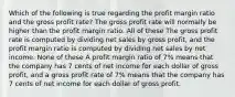 Which of the following is true regarding the profit margin ratio and the gross profit rate? The gross profit rate will normally be higher than the profit margin ratio. All of these The gross profit rate is computed by dividing net sales by gross profit, and the profit margin ratio is computed by dividing net sales by net income. None of these A profit margin ratio of 7% means that the company has 7 cents of net income for each dollar of gross profit, and a gross profit rate of 7% means that the company has 7 cents of net income for each dollar of gross profit.