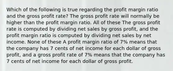 Which of the following is true regarding the profit margin ratio and the gross profit rate? The gross profit rate will normally be higher than the profit margin ratio. All of these The gross profit rate is computed by dividing net sales by gross profit, and the profit margin ratio is computed by dividing net sales by net income. None of these A profit margin ratio of 7% means that the company has 7 cents of net income for each dollar of gross profit, and a gross profit rate of 7% means that the company has 7 cents of net income for each dollar of gross profit.