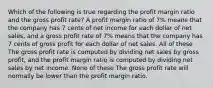 Which of the following is true regarding the profit margin ratio and the gross profit rate? A profit margin ratio of 7% means that the company has 7 cents of net income for each dollar of net sales, and a gross profit rate of 7% means that the company has 7 cents of gross profit for each dollar of net sales. All of these The gross profit rate is computed by dividing net sales by gross profit, and the profit margin ratio is computed by dividing net sales by net income. None of these The gross profit rate will normally be lower than the profit margin ratio.