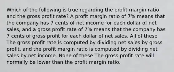 Which of the following is true regarding the profit margin ratio and the gross profit rate? A profit margin ratio of 7% means that the company has 7 cents of net income for each dollar of net sales, and a gross profit rate of 7% means that the company has 7 cents of gross profit for each dollar of net sales. All of these The gross profit rate is computed by dividing net sales by gross profit, and the profit margin ratio is computed by dividing net sales by net income. None of these The gross profit rate will normally be lower than the profit margin ratio.