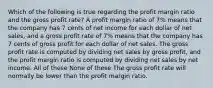 Which of the following is true regarding the profit margin ratio and the gross profit rate? A profit margin ratio of 7% means that the company has 7 cents of net income for each dollar of net sales, and a gross profit rate of 7% means that the company has 7 cents of gross profit for each dollar of net sales. The gross profit rate is computed by dividing net sales by gross profit, and the profit margin ratio is computed by dividing net sales by net income. All of these None of these The gross profit rate will normally be lower than the profit margin ratio.