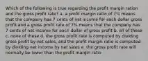 Which of the following is true regarding the profit margin ration and the gross profit rate? a. a profit margin ratio of 7% means that the company has 7 cents of net income for each dollar gross profit and a gross profit rate of 7% means that the company has 7 cents of net income for each dollar of gross profit b. all of these c. none of these d. the gross profit rate is computed by dividing gross profit by net sales, and the profit margin ratio is computed by dividing net income by net sales e. the gross profit rate will normally be lower than the profit margin ratio