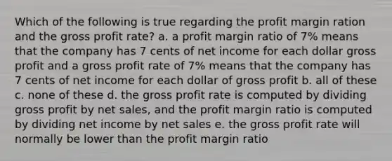 Which of the following is true regarding the profit margin ration and the gross profit rate? a. a profit margin ratio of 7% means that the company has 7 cents of net income for each dollar gross profit and a gross profit rate of 7% means that the company has 7 cents of net income for each dollar of gross profit b. all of these c. none of these d. the gross profit rate is computed by dividing gross profit by net sales, and the profit margin ratio is computed by dividing net income by net sales e. the gross profit rate will normally be lower than the profit margin ratio