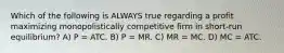 Which of the following is ALWAYS true regarding a profit maximizing monopolistically competitive firm in short-run equilibrium? A) P = ATC. B) P = MR. C) MR = MC. D) MC = ATC.