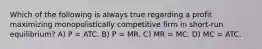 Which of the following is always true regarding a profit maximizing monopolistically competitive firm in short-run equilibrium? A) P = ATC. B) P = MR. C) MR = MC. D) MC = ATC.