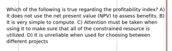 Which of the following is true regarding the profitability index? A) It does not use the net present value (NPV) to assess benefits. B) It is very simple to compute. C) Attention must be taken when using it to make sure that all of the constrained resource is utilized. D) It is unreliable when used for choosing between different projects