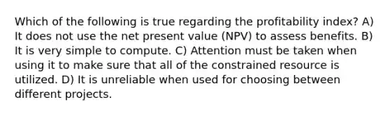 Which of the following is true regarding the profitability index? A) It does not use the net present value (NPV) to assess benefits. B) It is very simple to compute. C) Attention must be taken when using it to make sure that all of the constrained resource is utilized. D) It is unreliable when used for choosing between different projects.