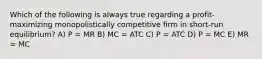 Which of the following is always true regarding a profit-maximizing monopolistically competitive firm in short-run equilibrium? A) P = MR B) MC = ATC C) P = ATC D) P = MC E) MR = MC