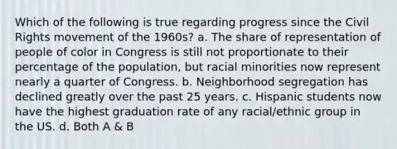 Which of the following is true regarding progress since the Civil Rights movement of the 1960s? a. The share of representation of people of color in Congress is still not proportionate to their percentage of the population, but racial minorities now represent nearly a quarter of Congress. b. Neighborhood segregation has declined greatly over the past 25 years. c. Hispanic students now have the highest graduation rate of any racial/ethnic group in the US. d. Both A & B