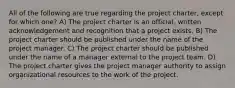 All of the following are true regarding the project charter, except for which one? A) The project charter is an official, written acknowledgement and recognition that a project exists. B) The project charter should be published under the name of the project manager. C) The project charter should be published under the name of a manager external to the project team. D) The project charter gives the project manager authority to assign organizational resources to the work of the project.