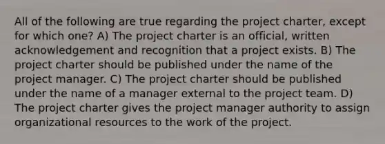 All of the following are true regarding the project charter, except for which one? A) The project charter is an official, written acknowledgement and recognition that a project exists. B) The project charter should be published under the name of the project manager. C) The project charter should be published under the name of a manager external to the project team. D) The project charter gives the project manager authority to assign organizational resources to the work of the project.