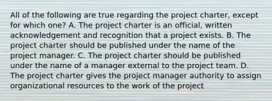 All of the following are true regarding the project charter, except for which one? A. The project charter is an official, written acknowledgement and recognition that a project exists. B. The project charter should be published under the name of the project manager. C. The project charter should be published under the name of a manager external to the project team. D. The project charter gives the project manager authority to assign organizational resources to the work of the project