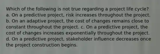 Which of the following is not true regarding a project life cycle? a. On a predictive project, risk increases throughout the project. b. On an adaptive project, the cost of changes remains close to constant throughout the project. c. On a predictive project, the cost of changes increases exponentially throughout the project. d. On a predictive project, stakeholder influence decreases once the project construction begins.